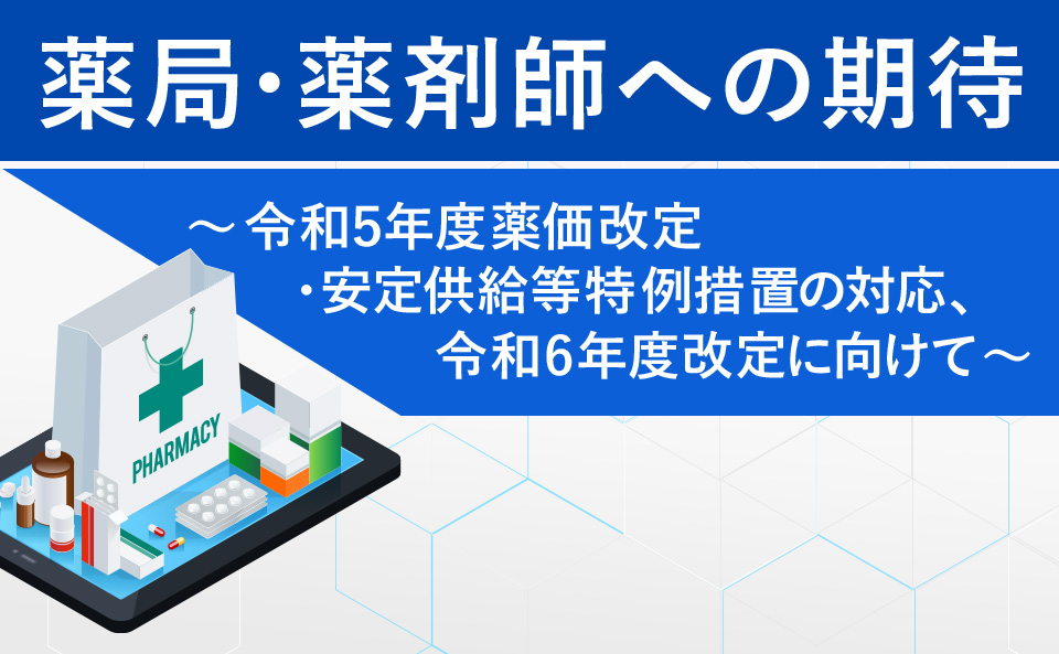 薬局・薬剤師への期待 ～令和５年度薬価改定・安定供給等特例措置の対応、令和6年度改定に向けて～​